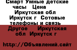 Смарт Умные детские часы › Цена ­ 700 - Иркутская обл., Иркутск г. Сотовые телефоны и связь » Другое   . Иркутская обл.,Иркутск г.